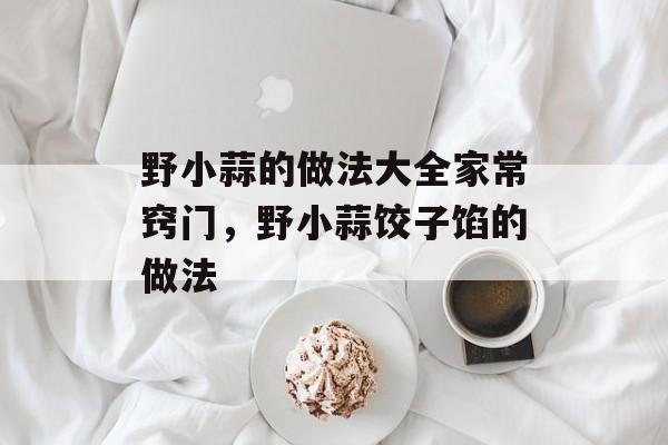 野小蒜的做法大全家常窍门，野小蒜饺子馅的做法-第1张图片-