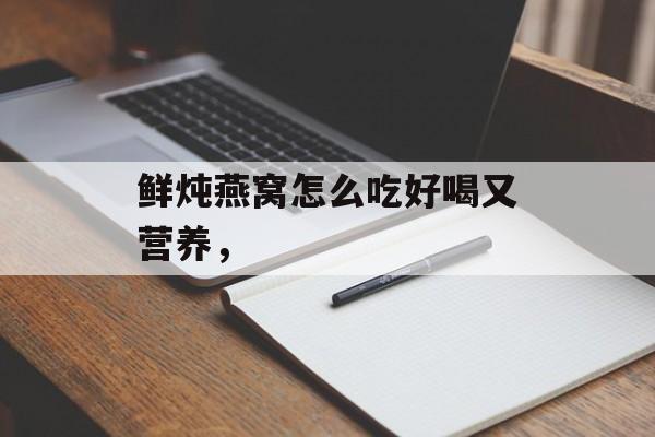 鲜炖燕窝怎么吃好喝又营养，-第1张图片-