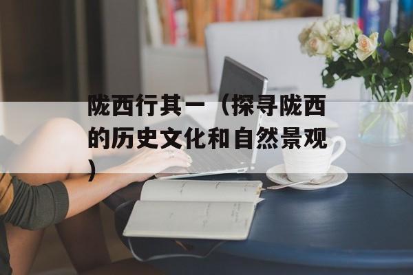 陇西行其一（探寻陇西的历史文化和自然景观）-第1张图片-