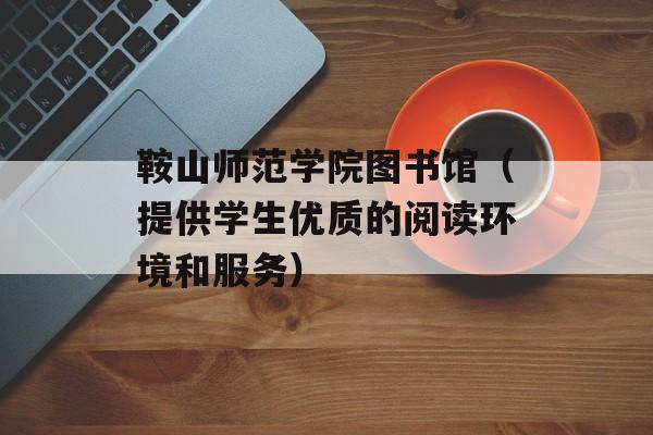 鞍山师范学院图书馆（提供学生优质的阅读环境和服务）-第1张图片-