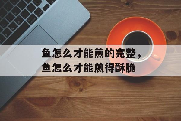 鱼怎么才能煎的完整，鱼怎么才能煎得酥脆-第1张图片-