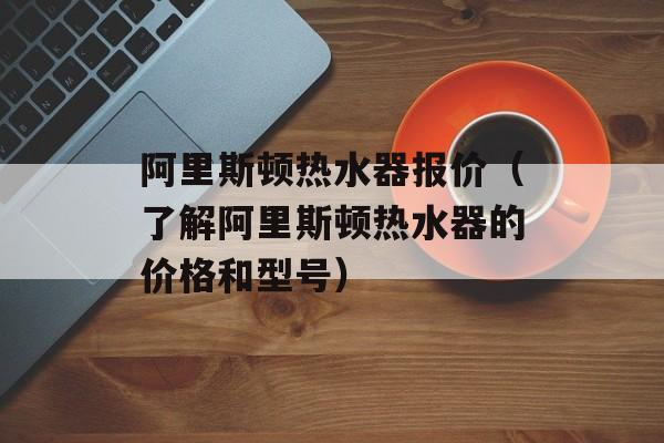 阿里斯顿热水器报价（了解阿里斯顿热水器的价格和型号）-第1张图片-