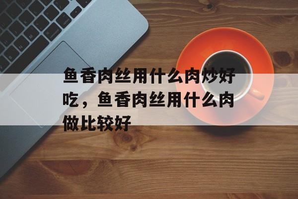 鱼香肉丝用什么肉炒好吃，鱼香肉丝用什么肉做比较好-第1张图片-