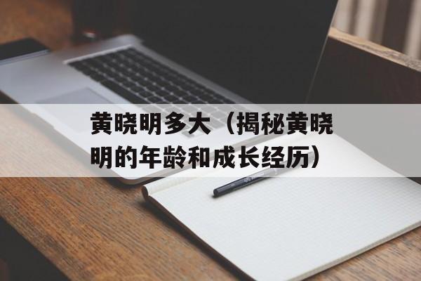 黄晓明多大（揭秘黄晓明的年龄和成长经历）-第1张图片-
