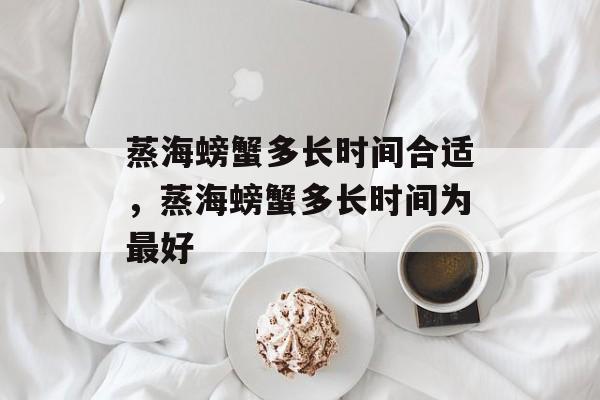 蒸海螃蟹多长时间合适，蒸海螃蟹多长时间为最好-第1张图片-