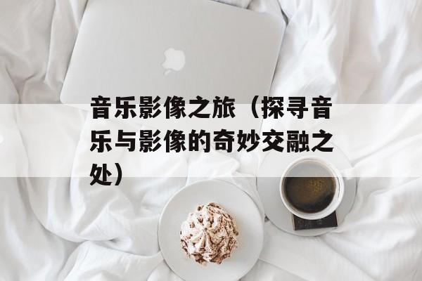 音乐影像之旅（探寻音乐与影像的奇妙交融之处）-第1张图片-