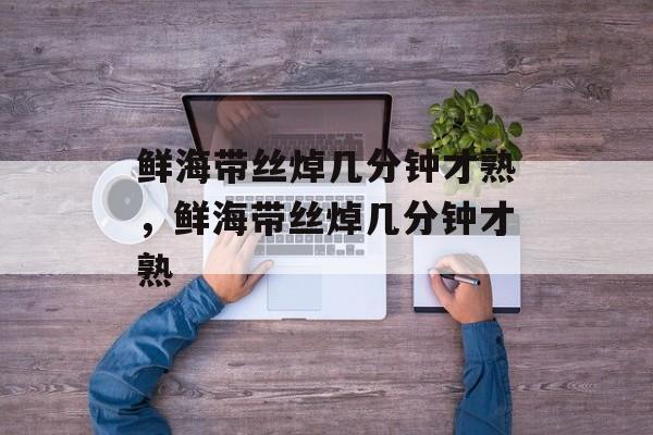 鲜海带丝焯几分钟才熟，鲜海带丝焯几分钟才熟-第1张图片-
