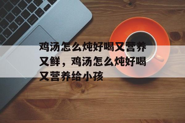 鸡汤怎么炖好喝又营养又鲜，鸡汤怎么炖好喝又营养给小孩-第1张图片-