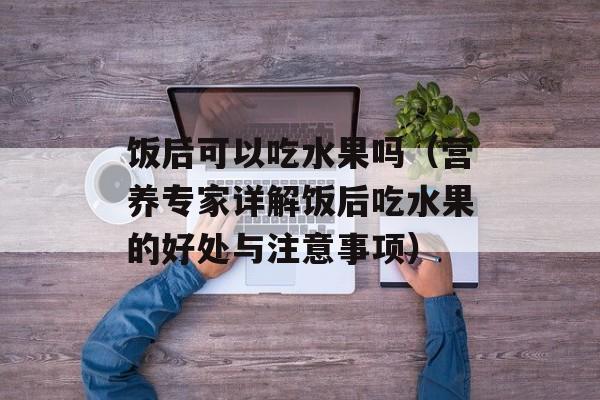 饭后可以吃水果吗（营养专家详解饭后吃水果的好处与注意事项）-第1张图片-