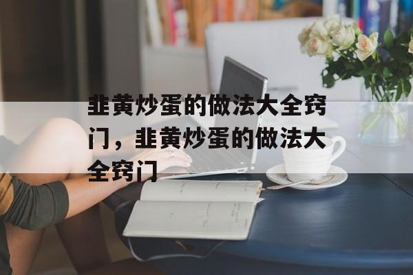 韭黄炒蛋的做法大全窍门，韭黄炒蛋的做法大全窍门-第1张图片-