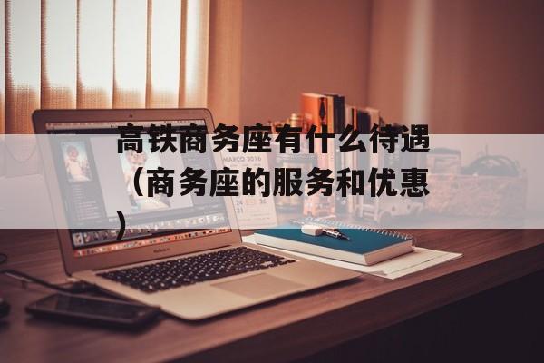 高铁商务座有什么待遇（商务座的服务和优惠）-第1张图片-
