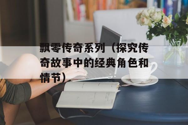 飘零传奇系列（探究传奇故事中的经典角色和情节）-第1张图片-