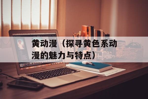 黄动漫（探寻黄色系动漫的魅力与特点）-第1张图片-
