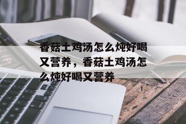 香菇土鸡汤怎么炖好喝又营养，香菇土鸡汤怎么炖好喝又营养-第1张图片-