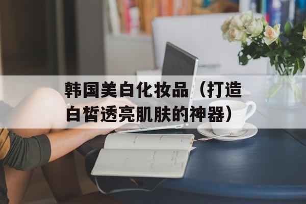 韩国美白化妆品（打造白皙透亮肌肤的神器）-第1张图片-