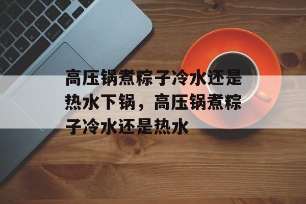 高压锅煮粽子冷水还是热水下锅，高压锅煮粽子冷水还是热水-第1张图片-