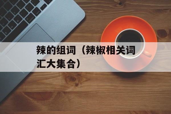 辣的组词（辣椒相关词汇大集合）-第1张图片-