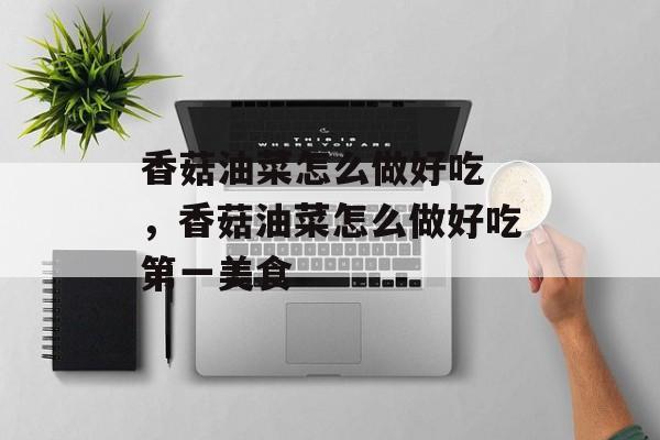 香菇油菜怎么做好吃 ，香菇油菜怎么做好吃第一美食-第1张图片-