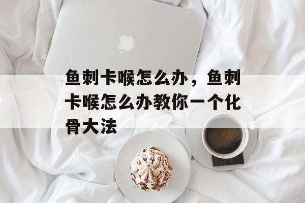鱼刺卡喉怎么办，鱼刺卡喉怎么办教你一个化骨大法-第1张图片-