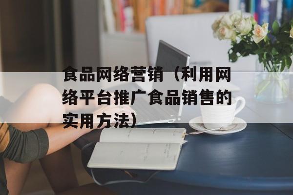 食品网络营销（利用网络平台推广食品销售的实用方法）-第1张图片-