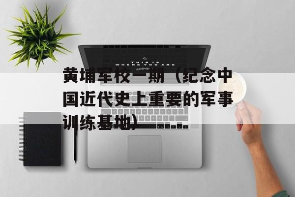 黄埔军校一期（纪念中国近代史上重要的军事训练基地）-第1张图片-