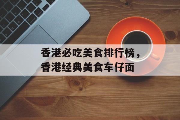 香港必吃美食排行榜，香港经典美食车仔面-第1张图片-
