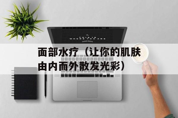 面部水疗（让你的肌肤由内而外散发光彩）-第1张图片-