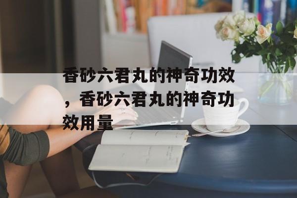 香砂六君丸的神奇功效，香砂六君丸的神奇功效用量-第1张图片-