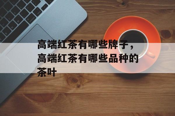 高端红茶有哪些牌子，高端红茶有哪些品种的茶叶-第1张图片-