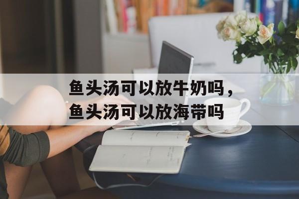 鱼头汤可以放牛奶吗，鱼头汤可以放海带吗-第1张图片-