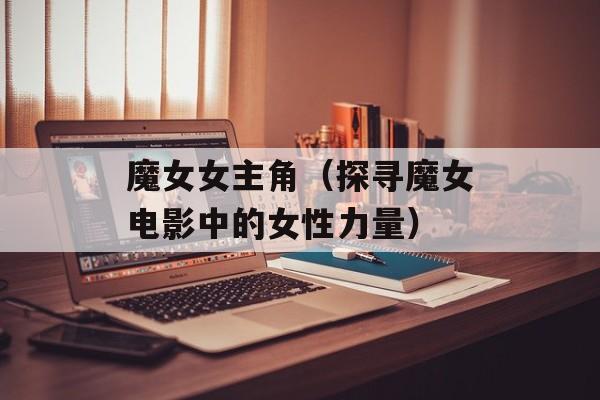 魔女女主角（探寻魔女电影中的女性力量）-第1张图片-