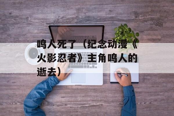 鸣人死了（纪念动漫《火影忍者》主角鸣人的逝去）-第1张图片-