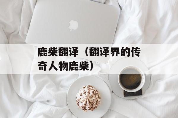 鹿柴翻译（翻译界的传奇人物鹿柴）-第1张图片-