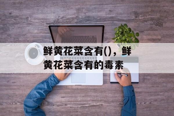 鲜黄花菜含有()，鲜黄花菜含有的毒素-第1张图片-