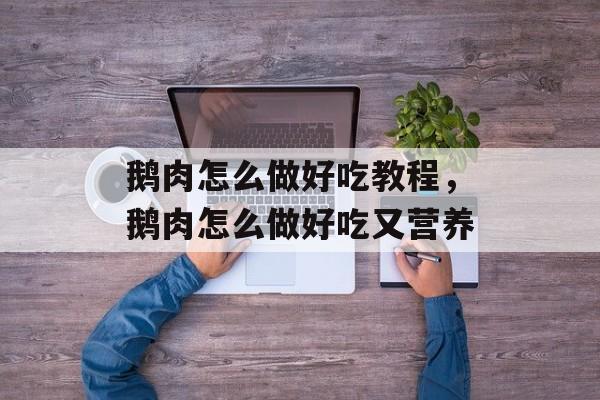 鹅肉怎么做好吃教程，鹅肉怎么做好吃又营养-第1张图片-