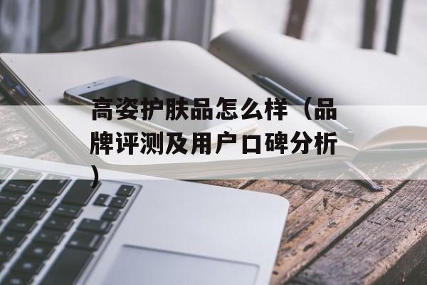 高姿护肤品怎么样（品牌评测及用户口碑分析）-第1张图片-