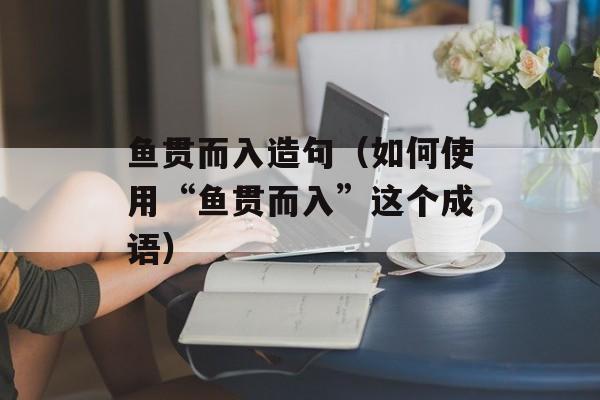 鱼贯而入造句（如何使用“鱼贯而入”这个成语）-第1张图片-