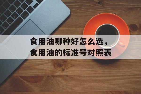 食用油哪种好怎么选，食用油的标准号对照表-第1张图片-