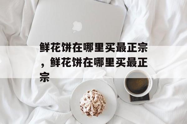 鲜花饼在哪里买最正宗，鲜花饼在哪里买最正宗-第1张图片-