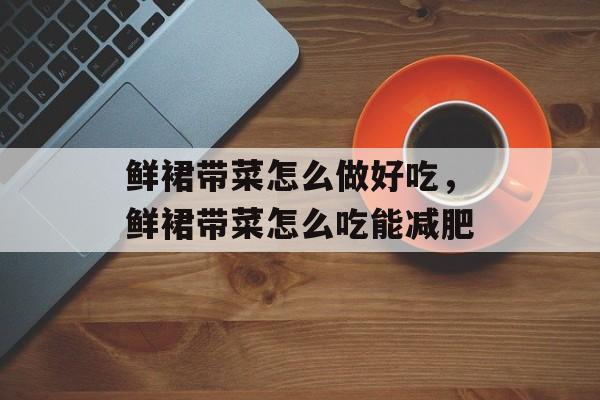 鲜裙带菜怎么做好吃，鲜裙带菜怎么吃能减肥-第1张图片-