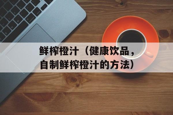 鲜榨橙汁（健康饮品，自制鲜榨橙汁的方法）-第1张图片-