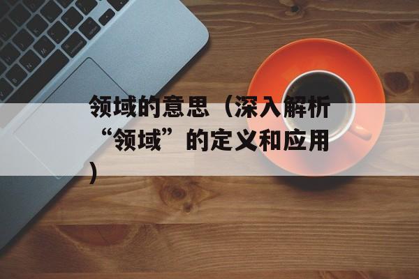 领域的意思（深入解析“领域”的定义和应用）-第1张图片-