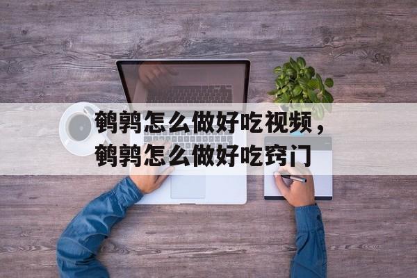 鹌鹑怎么做好吃视频，鹌鹑怎么做好吃窍门-第1张图片-