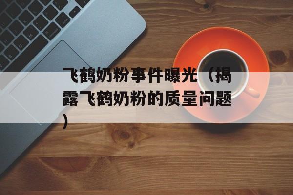 飞鹤奶粉事件曝光（揭露飞鹤奶粉的质量问题）-第1张图片-