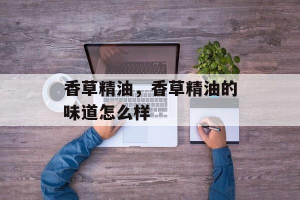 香草精油，香草精油的味道怎么样-第1张图片-