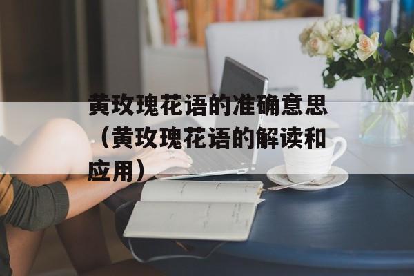 黄玫瑰花语的准确意思（黄玫瑰花语的解读和应用）-第1张图片-