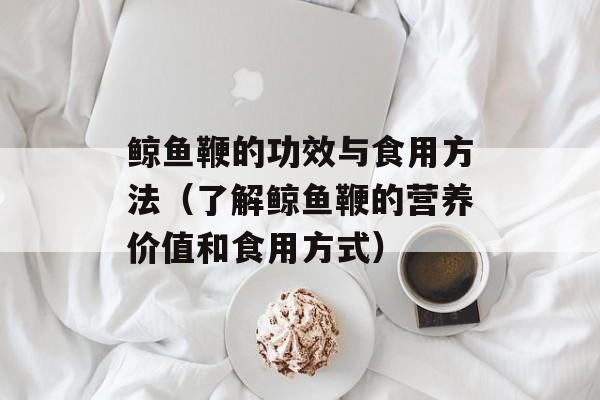 鲸鱼鞭的功效与食用方法（了解鲸鱼鞭的营养价值和食用方式）-第1张图片-