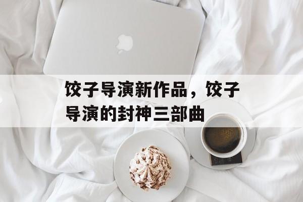 饺子导演新作品，饺子导演的封神三部曲-第1张图片-