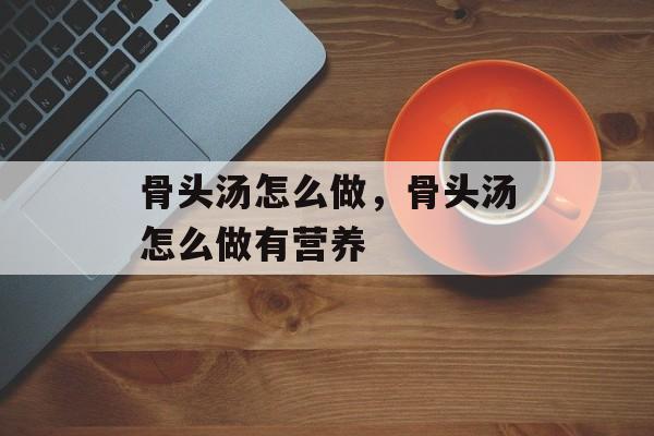 骨头汤怎么做，骨头汤怎么做有营养-第1张图片-