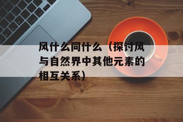 风什么同什么（探讨风与自然界中其他元素的相互关系）-第1张图片-